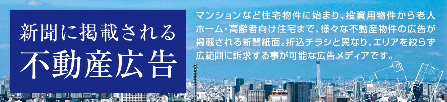 新聞に掲載される不動産広告 マンションなど住宅物件に始まり、投資用物件から老人ホーム・高齢者向け住宅まで、様々な不動産物件の広告が掲載される新聞紙面。折込チラシと異なり、エリアを絞らず広範囲に訴求する事が可能な広告メディアです。