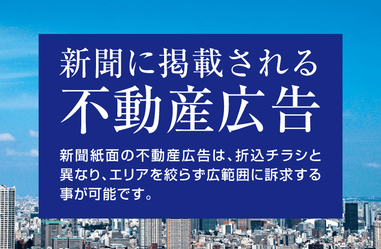 新聞に掲載される不動産広告 マンションなど住宅物件に始まり、投資用物件から老人ホーム・高齢者向け住宅まで、様々な不動産物件の広告が掲載される新聞紙面。折込チラシと異なり、エリアを絞らず広範囲に訴求する事が可能な広告メディアです。