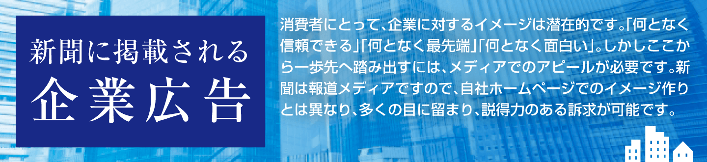 新聞に掲載される企業広告 消費者にとって、企業に対するイメージは潜在的です。「何となく信頼できる」「何となく最先端」「何となく面白い」。しかしここから一歩先へ踏み出すには、メディアでのアピールが必要です。新聞は報道メディアですので、自社ホームページでのイメージ作りとは異なり、多くの目に留まり、説得力のある訴求が可能です。