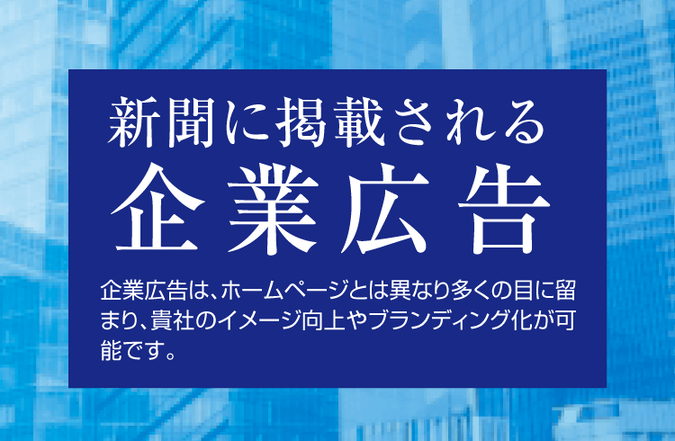 新聞に掲載される企業広告 消費者にとって、企業に対するイメージは潜在的です。「何となく信頼できる」「何となく最先端」「何となく面白い」。しかしここから一歩先へ踏み出すには、メディアでのアピールが必要です。新聞は報道メディアですので、自社ホームページでのイメージ作りとは異なり、多くの目に留まり、説得力のある訴求が可能です。