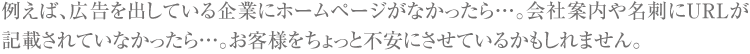 例えば、広告を出している企業にホームページがなかったら。会社案内や名刺にURLが記載されていなかったら。お客様をちょっと不安にさせているかもしれません。